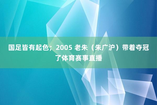 国足皆有起色；2005 老朱（朱广沪）带着夺冠了体育赛事直播