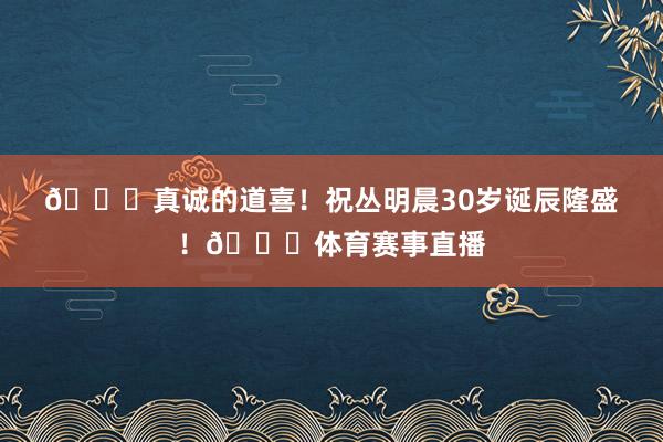 🎂真诚的道喜！祝丛明晨30岁诞辰隆盛！🎂体育赛事直播