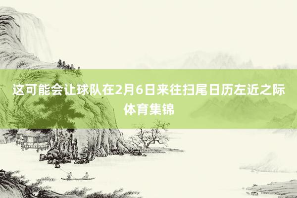 这可能会让球队在2月6日来往扫尾日历左近之际体育集锦