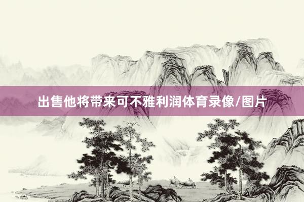 出售他将带来可不雅利润体育录像/图片