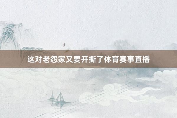 这对老怨家又要开撕了体育赛事直播