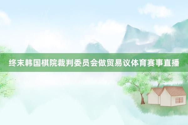 终末韩国棋院裁判委员会做贸易议体育赛事直播