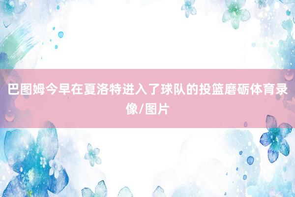 巴图姆今早在夏洛特进入了球队的投篮磨砺体育录像/图片