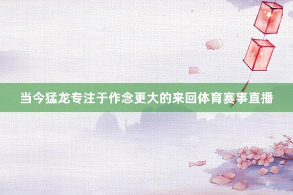 当今猛龙专注于作念更大的来回体育赛事直播
