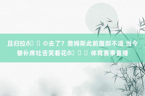 且归拉💩去了？詹姆斯此前腹部不适 当今替补席吐舌笑着花😂体育赛事直播