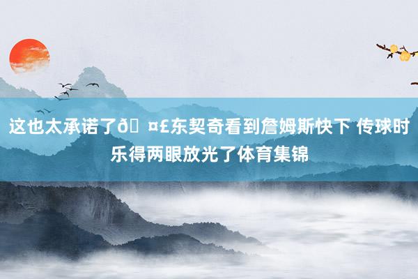 这也太承诺了🤣东契奇看到詹姆斯快下 传球时乐得两眼放光了体育集锦