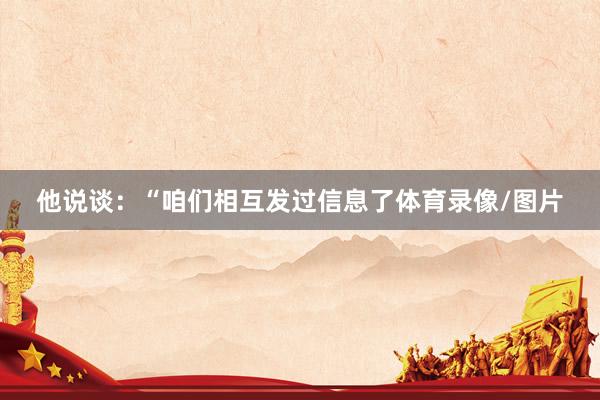 他说谈：“咱们相互发过信息了体育录像/图片