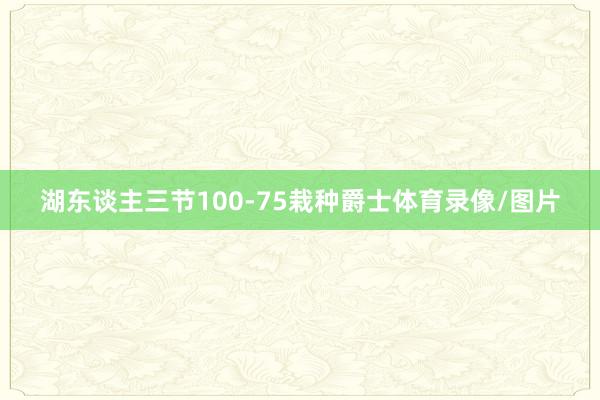 湖东谈主三节100-75栽种爵士体育录像/图片