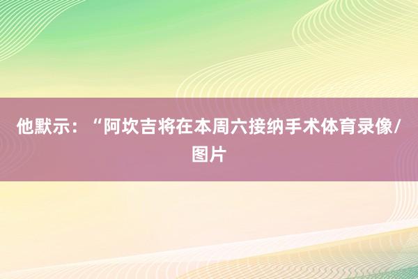 他默示：“阿坎吉将在本周六接纳手术体育录像/图片