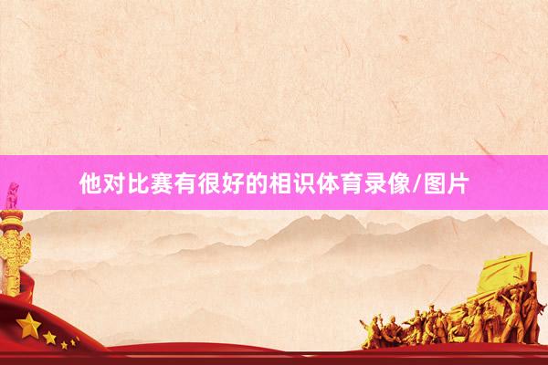 他对比赛有很好的相识体育录像/图片