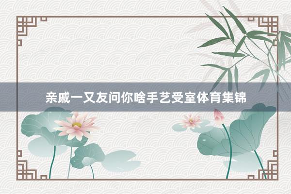 亲戚一又友问你啥手艺受室体育集锦