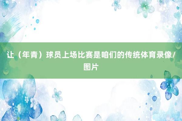 让（年青）球员上场比赛是咱们的传统体育录像/图片