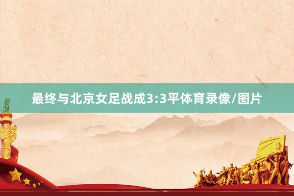 最终与北京女足战成3:3平体育录像/图片