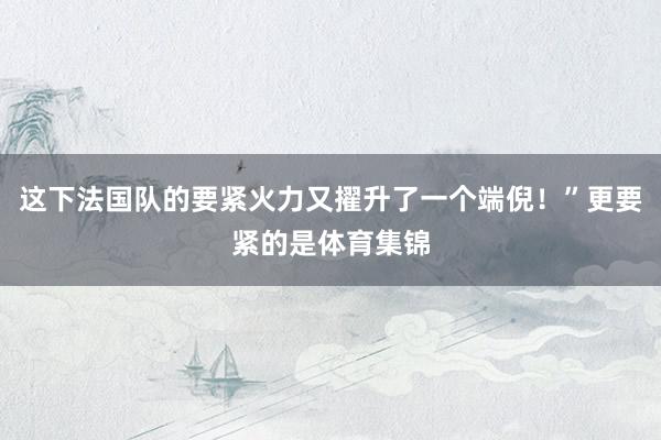 这下法国队的要紧火力又擢升了一个端倪！”更要紧的是体育集锦