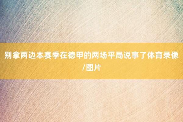 别拿两边本赛季在德甲的两场平局说事了体育录像/图片