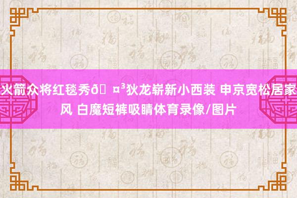 火箭众将红毯秀🤳狄龙崭新小西装 申京宽松居家风 白魔短裤吸睛体育录像/图片