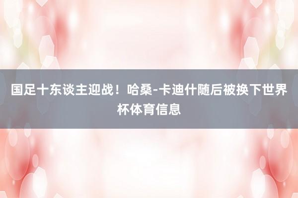 国足十东谈主迎战！哈桑-卡迪什随后被换下世界杯体育信息