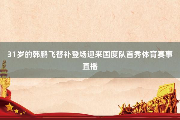 31岁的韩鹏飞替补登场迎来国度队首秀体育赛事直播
