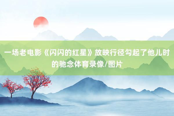 一场老电影《闪闪的红星》放映行径勾起了他儿时的驰念体育录像/图片