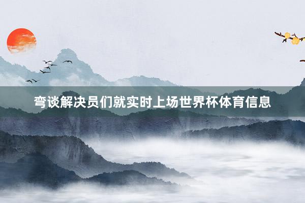 弯谈解决员们就实时上场世界杯体育信息