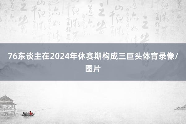 76东谈主在2024年休赛期构成三巨头体育录像/图片