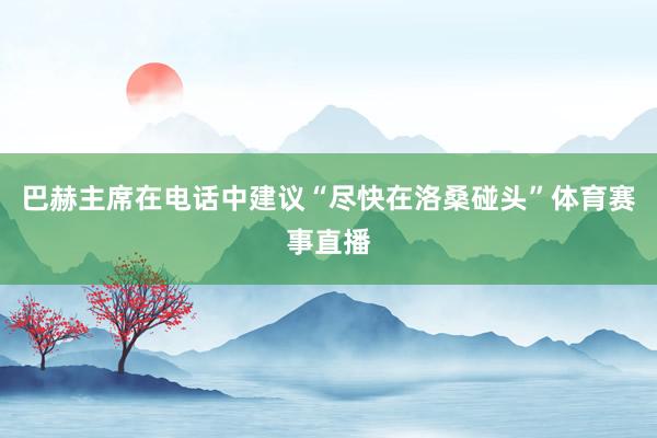 巴赫主席在电话中建议“尽快在洛桑碰头”体育赛事直播