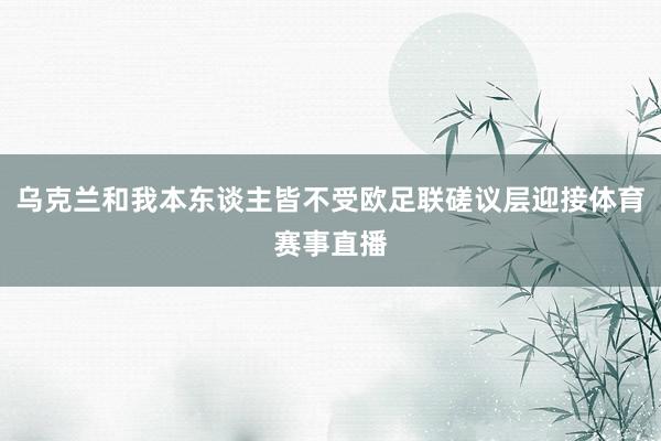 乌克兰和我本东谈主皆不受欧足联磋议层迎接体育赛事直播