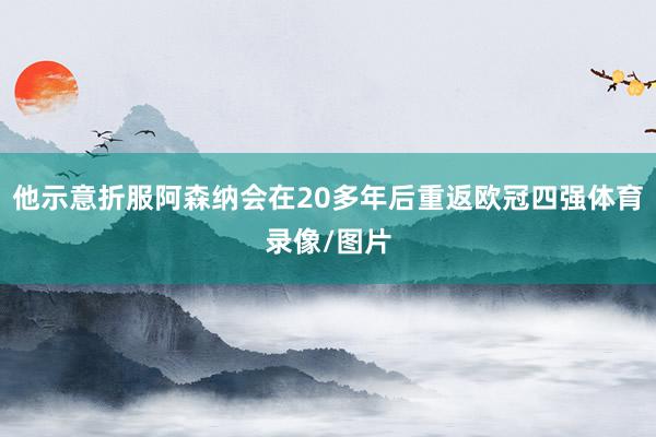 他示意折服阿森纳会在20多年后重返欧冠四强体育录像/图片