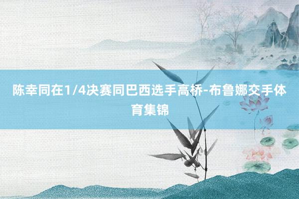陈幸同在1/4决赛同巴西选手高桥-布鲁娜交手体育集锦