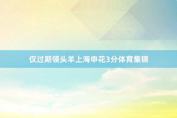 仅过期领头羊上海申花3分体育集锦