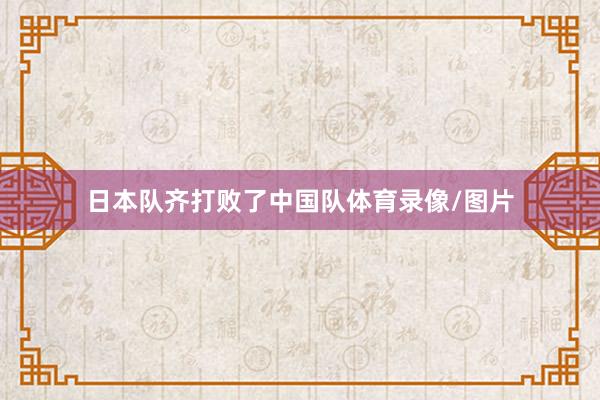 日本队齐打败了中国队体育录像/图片