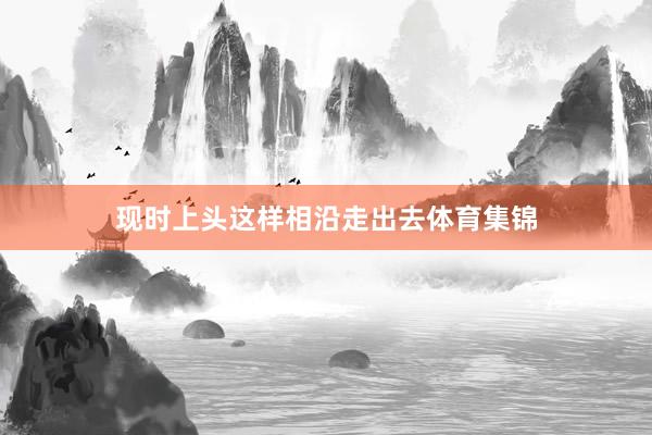 现时上头这样相沿走出去体育集锦