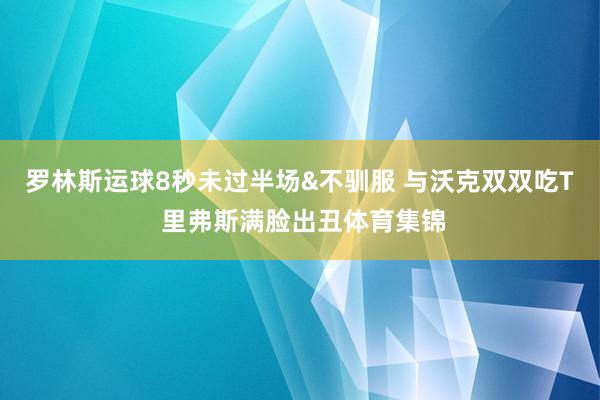 罗林斯运球8秒未过半场&不驯服 与沃克双双吃T 里弗斯满脸出丑体育集锦
