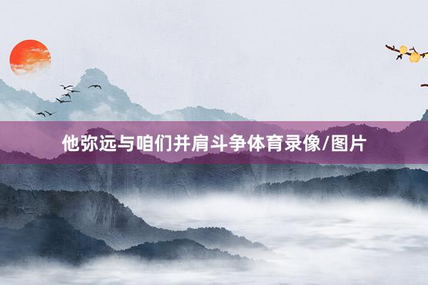 他弥远与咱们并肩斗争体育录像/图片