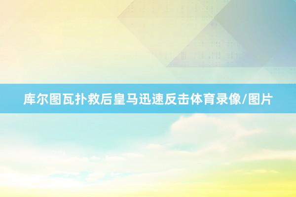 库尔图瓦扑救后皇马迅速反击体育录像/图片