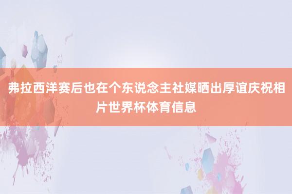 弗拉西洋赛后也在个东说念主社媒晒出厚谊庆祝相片世界杯体育信息