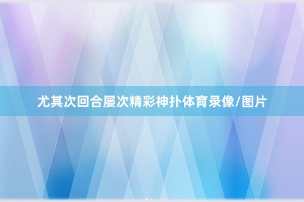 尤其次回合屡次精彩神扑体育录像/图片