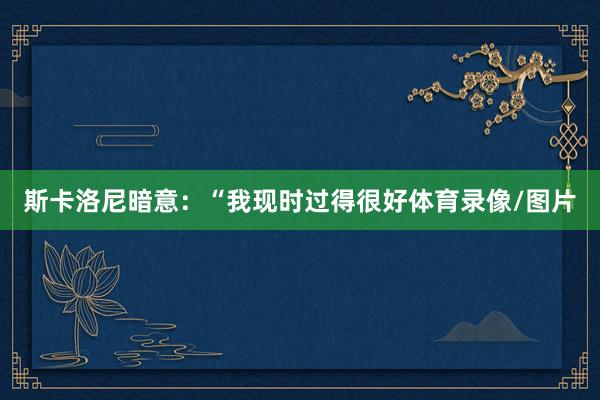 斯卡洛尼暗意：“我现时过得很好体育录像/图片