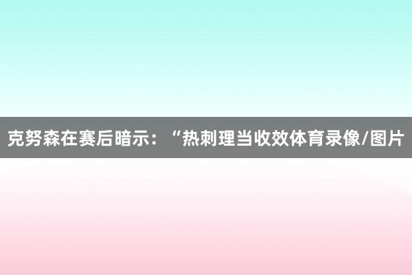 克努森在赛后暗示：“热刺理当收效体育录像/图片