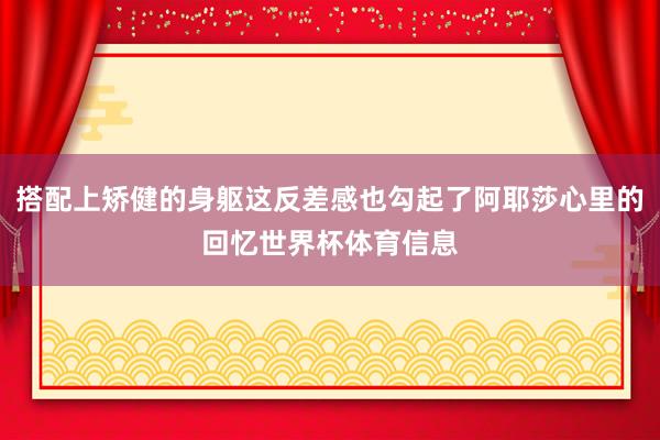 搭配上矫健的身躯这反差感也勾起了阿耶莎心里的回忆世界杯体育信息