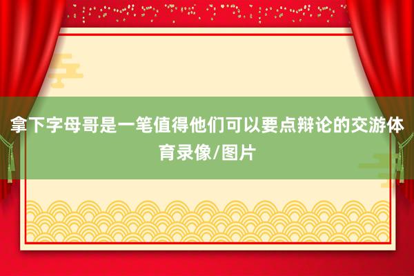 拿下字母哥是一笔值得他们可以要点辩论的交游体育录像/图片