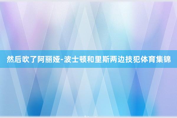 然后吹了阿丽娅-波士顿和里斯两边技犯体育集锦