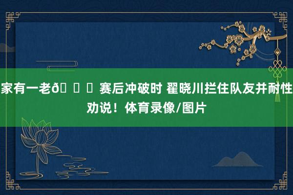 家有一老👍赛后冲破时 翟晓川拦住队友并耐性劝说！体育录像/图片