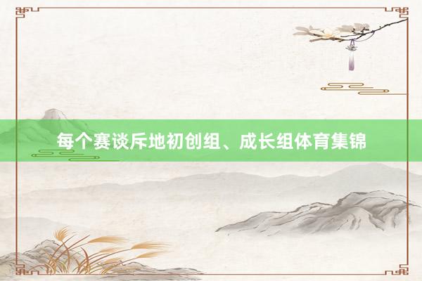 每个赛谈斥地初创组、成长组体育集锦