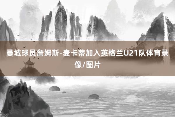 曼城球员詹姆斯-麦卡蒂加入英格兰U21队体育录像/图片