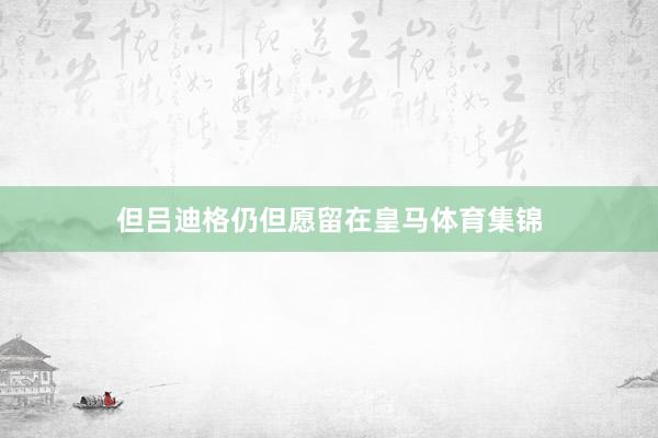 但吕迪格仍但愿留在皇马体育集锦