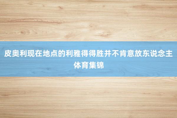 皮奥利现在地点的利雅得得胜并不肯意放东说念主体育集锦