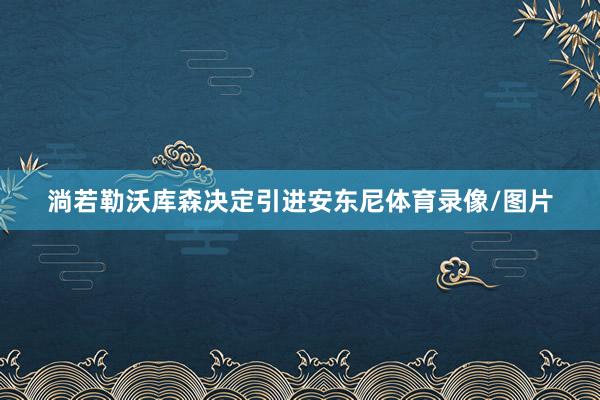淌若勒沃库森决定引进安东尼体育录像/图片