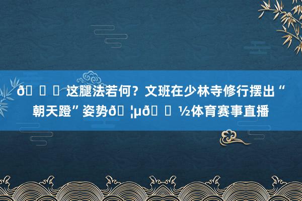 😎这腿法若何？文班在少林寺修行摆出“朝天蹬”姿势🦵🏽体育赛事直播