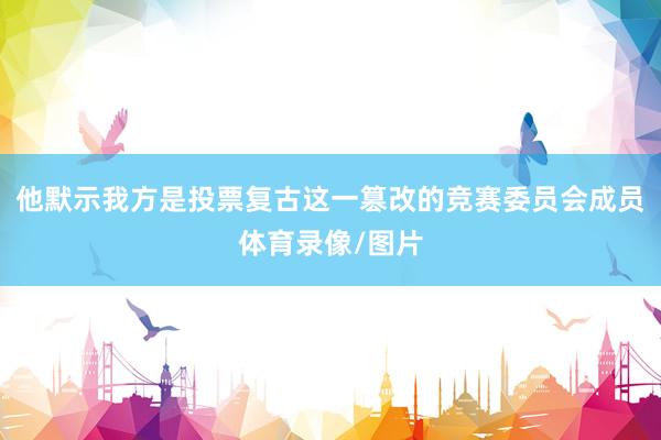 他默示我方是投票复古这一篡改的竞赛委员会成员体育录像/图片